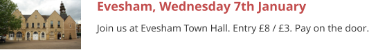Evesham, Wednesday 7th January Join us at Evesham Town Hall. Entry £8 / £3. Pay on the door.