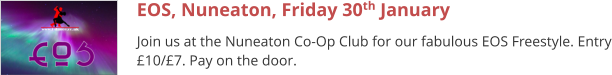 EOS, Nuneaton, Friday 30th January Join us at the Nuneaton Co-Op Club for our fabulous EOS Freestyle. Entry £10/£7. Pay on the door.