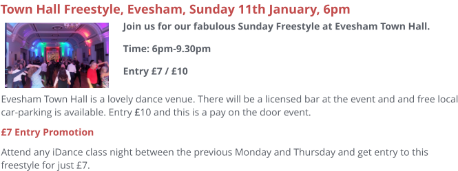 Evesham Town Hall is a lovely dance venue. There will be a licensed bar at the event and and free local car-parking is available. Entry £10 and this is a pay on the door event. £7 Entry Promotion Attend any iDance class night between the previous Monday and Thursday and get entry to this freestyle for just £7.     Town Hall Freestyle, Evesham, Sunday 11th January, 6pm Join us for our fabulous Sunday Freestyle at Evesham Town Hall.Time: 6pm-9.30pmEntry £7 / £10