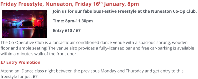 The Co-Operative Club is a fantastic air-conditioned dance venue with a spacious sprung, wooden floor and ample seating! The venue also provides a fully-licensed bar and free car-parking is available within a minute's walk of the front door.  £7 Entry Promotion Attend an iDance class night between the previsous Monday and Thursday and get entry to this freestyle for just £7.     Friday Freestyle, Nuneaton, Friday 16th January, 8pm Join us for our fabulous Festive Freestyle at the Nuneaton Co-Op Club. Time: 8pm-11.30pmEntry £10 / £7