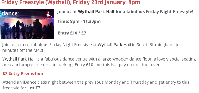 Join us at Wythall Park Hall for a fabulous Friday Night Freestyle!Time: 8pm - 11.30pm Entry £10 / £7     Friday Freestyle (Wythall), Friday 23rd January, 8pm Join us for our fabulous Friday Night Freestyle at Wythall Park Hall in South Birmingham, just minutes off the M42! Wythall Park Hall is a fabulous dance venue with a large wooden dance floor, a lovely social seating area and ample free on-site parking. Entry £10 and this is a pay on the door event.  £7 Entry Promotion Attend an iDance class night between the previsous Monday and Thursday and get entry to this freestyle for just £7