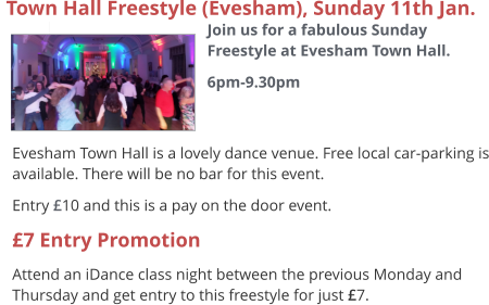  Evesham Town Hall is a lovely dance venue. Free local car-parking is available. There will be no bar for this event. Entry £10 and this is a pay on the door event. £7 Entry Promotion Attend an iDance class night between the previous Monday and Thursday and get entry to this freestyle for just £7.  Town Hall Freestyle (Evesham), Sunday 11th Jan.  Join us for a fabulous Sunday Freestyle at Evesham Town Hall. 6pm-9.30pm