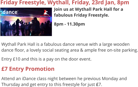 Friday Freestyle, Wythall, Friday, 23rd Jan, 8pm Join us at Wythall Park Hall for a fabulous Friday Freestyle. 8pm - 11.30pm     Wythall Park Hall is a fabulous dance venue with a large wooden dance floor, a lovely social seating area & ample free on-site parking. Entry £10 and this is a pay on the door event. £7 Entry Promotion Attend an iDance class night between he previous Monday and Thursday and get entry to this freestyle for just £7.
