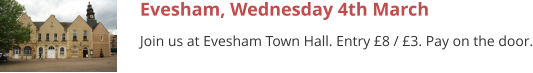 Evesham, Wednesday 4th March Join us at Evesham Town Hall. Entry £8 / £3. Pay on the door.