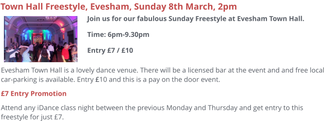 Evesham Town Hall is a lovely dance venue. There will be a licensed bar at the event and and free local car-parking is available. Entry £10 and this is a pay on the door event. £7 Entry Promotion Attend any iDance class night between the previous Monday and Thursday and get entry to this freestyle for just £7.     Town Hall Freestyle, Evesham, Sunday 8th March, 2pm Join us for our fabulous Sunday Freestyle at Evesham Town Hall.Time: 6pm-9.30pmEntry £7 / £10