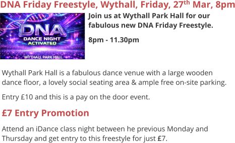 DNA Friday Freestyle, Wythall, Friday, 27th Mar, 8pm Join us at Wythall Park Hall for our fabulous new DNA Friday Freestyle. 8pm - 11.30pm     Wythall Park Hall is a fabulous dance venue with a large wooden dance floor, a lovely social seating area & ample free on-site parking. Entry £10 and this is a pay on the door event. £7 Entry Promotion Attend an iDance class night between he previous Monday and Thursday and get entry to this freestyle for just £7.