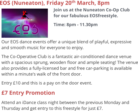 EOS (Nuneaton), Friday 20th March, 8pm Join us at the Nuneaton Co-Op Club for our fabulous EOSfreestyle. Time: 8pm - 11.30pm     Our EOS dance events offer a unique blend of playful, expressive and smooth music for everyone to enjoy.   The Co-Operative Club is a fantastic air-conditioned dance venue with a spacious sprung, wooden floor and ample seating! The venue also provides a fully-licensed bar and free car-parking is available within a minute's walk of the front door. Entry £10 and this is a pay on the door event. £7 Entry Promotion Attend an iDance class night between the previous Monday and Thursday and get entry to this freestyle for just £7.