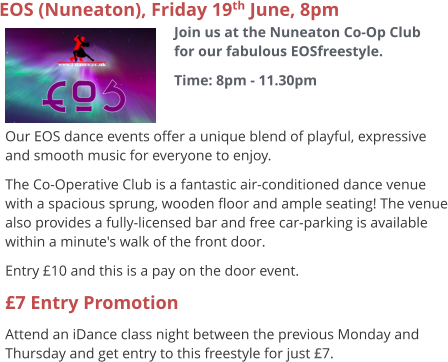 EOS (Nuneaton), Friday 19th June, 8pm Join us at the Nuneaton Co-Op Club for our fabulous EOSfreestyle. Time: 8pm - 11.30pm     Our EOS dance events offer a unique blend of playful, expressive and smooth music for everyone to enjoy.   The Co-Operative Club is a fantastic air-conditioned dance venue with a spacious sprung, wooden floor and ample seating! The venue also provides a fully-licensed bar and free car-parking is available within a minute's walk of the front door. Entry £10 and this is a pay on the door event. £7 Entry Promotion Attend an iDance class night between the previous Monday and Thursday and get entry to this freestyle for just £7.