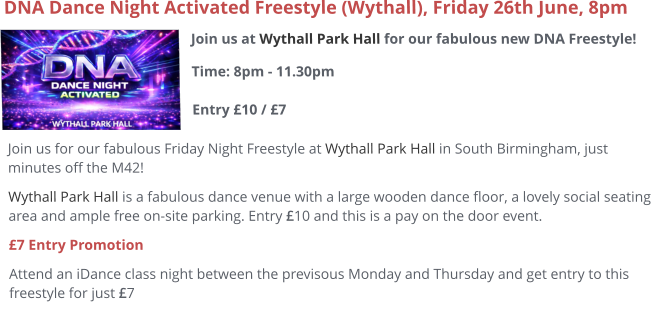 Join us at Wythall Park Hall for our fabulous new DNA Freestyle!Time: 8pm - 11.30pm Entry £10 / £7     DNA Dance Night Activated Freestyle (Wythall), Friday 26th June, 8pm Join us for our fabulous Friday Night Freestyle at Wythall Park Hall in South Birmingham, just minutes off the M42! Wythall Park Hall is a fabulous dance venue with a large wooden dance floor, a lovely social seating area and ample free on-site parking. Entry £10 and this is a pay on the door event.  £7 Entry Promotion Attend an iDance class night between the previsous Monday and Thursday and get entry to this freestyle for just £7