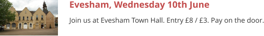 Evesham, Wednesday 10th June Join us at Evesham Town Hall. Entry £8 / £3. Pay on the door.
