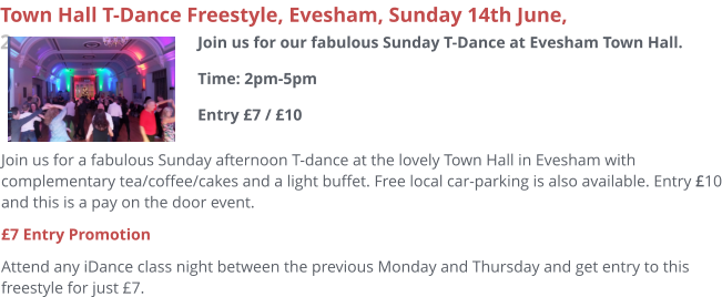 Join us for a fabulous Sunday afternoon T-dance at the lovely Town Hall in Evesham with complementary tea/coffee/cakes and a light buffet. Free local car-parking is also available. Entry £10 and this is a pay on the door event. £7 Entry Promotion Attend any iDance class night between the previous Monday and Thursday and get entry to this freestyle for just £7.     Town Hall T-Dance Freestyle, Evesham, Sunday 14th June, 2pm Join us for our fabulous Sunday T-Dance at Evesham Town Hall.Time: 2pm-5pmEntry £7 / £10